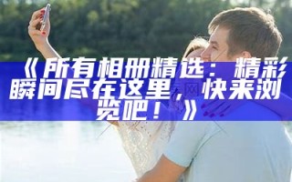 《所有相册精选：精彩瞬间尽在这里，快来浏览吧！》