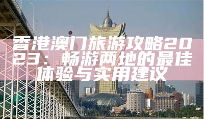 香港澳门旅游攻略2023：畅游两地的最佳体验与实用建议