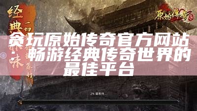 贪玩原始传奇官方网站：畅游经典传奇世界的最佳平台