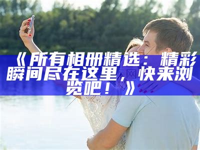 《所有相册精选：精彩瞬间尽在这里，快来浏览吧！》